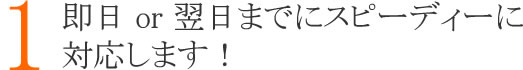 １：即日　or　翌日までにスピーディーに対応します！