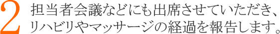 ２：担当者会議などにも出席させていただき、リハビリやマッサージの経過を報告します。