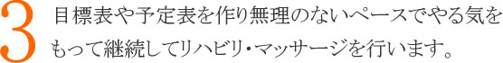 ３：目標表や予定表を作り無理のないペースでやる気をもって継続してリハビリ・マッサージを行います。
