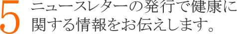 ５：ニュースレターの発行で健康に関する情報をお伝えします。