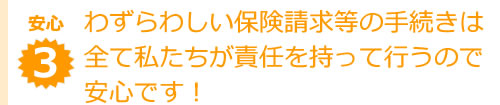 わずらわしい保険請求等の手続きは全て私たちが責任を持って行うので安心です！