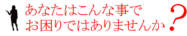 あなたはこんな事でお困りではありませんか？？